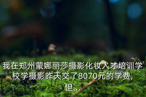 我在郑州蒙娜丽莎摄影化妆人才培训学校学摄影昨天交了8070元的学费,但...