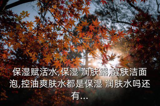 保湿赋活水,保湿 润肤露,醒肤洁面泡,控油爽肤水都是保湿 润肤水吗还有...
