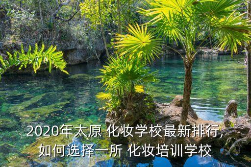2020年太原 化妆学校最新排行,如何选择一所 化妆培训学校