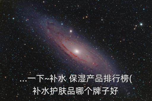 ...一下~补水 保湿产品排行榜(补水护肤品哪个牌子好