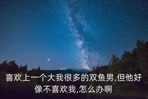 喜欢上一个大我很多的双鱼男,但他好像不喜欢我,怎么办啊