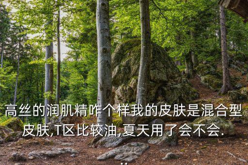 高丝的润肌精咋个样我的皮肤是混合型皮肤,T区比较油,夏天用了会不会...