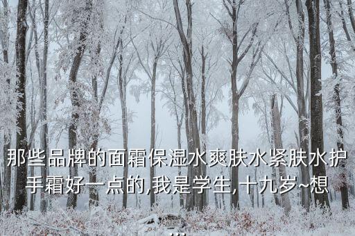 那些品牌的面霜保湿水爽肤水紧肤水护手霜好一点的,我是学生,十九岁~想...