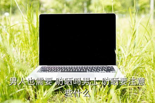男人也需要 防晒吗男士 防晒要注意些什么