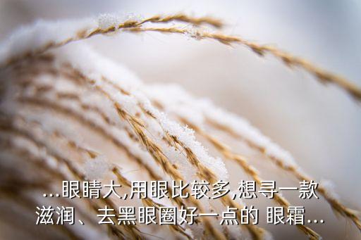 ...眼睛大,用眼比较多,想寻一款滋润、去黑眼圈好一点的 眼霜...