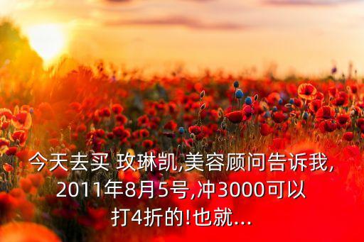 今天去买 玫琳凯,美容顾问告诉我,2011年8月5号,冲3000可以打4折的!也就...
