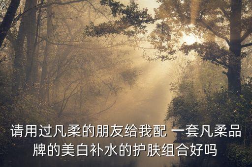 请用过凡柔的朋友给我配 一套凡柔品牌的美白补水的护肤组合好吗