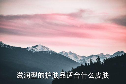 滋润型化妆品怎么样,化妆水分清爽型和滋润型什么肤质较适合什么类型?