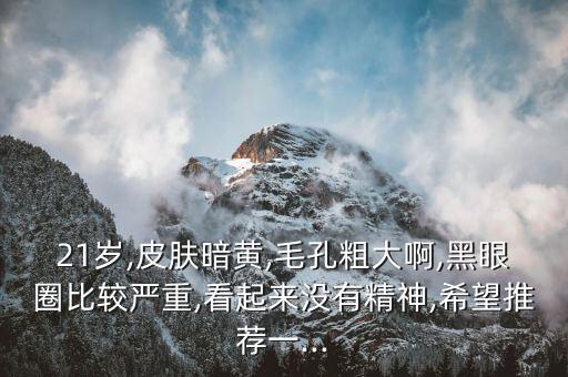 21岁,皮肤暗黄,毛孔粗大啊,黑眼圈比较严重,看起来没有精神,希望推荐一...
