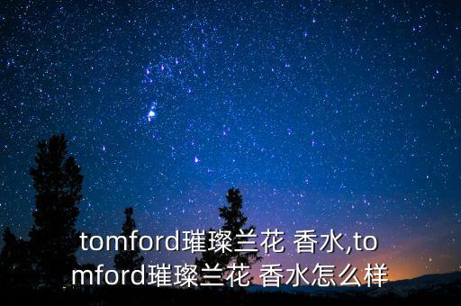 tomford璀璨兰花 香水,tomford璀璨兰花 香水怎么样