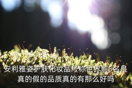 安利雅姿护肤化妆品号称世界前5名是真的假的品质真的有那么好吗