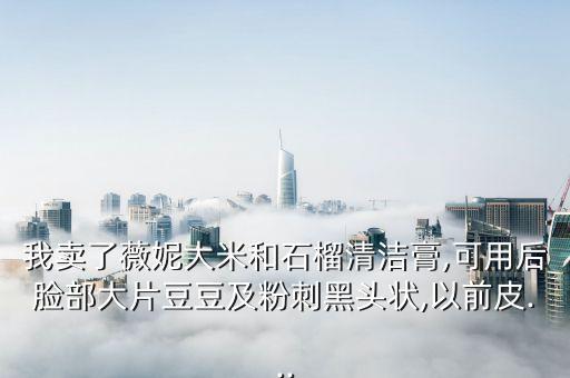 我卖了薇妮大米和石榴清洁膏,可用后脸部大片豆豆及粉刺黑头状,以前皮...
