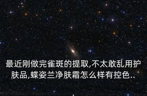 最近刚做完雀斑的提取,不太敢乱用护肤品,蝶姿兰净肤霜怎么样有控色...